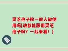 灵芝孢子粉一般人能使用吗(谁都能服用灵芝孢子粉？一起来看！)