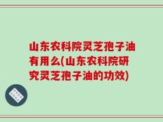 山东农科院灵芝孢子油有用么(山东农科院研究灵芝孢子油的功效)