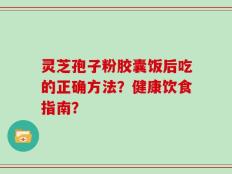 灵芝孢子粉胶囊饭后吃的正确方法？健康饮食指南？