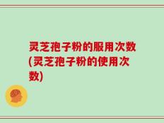 灵芝孢子粉的服用次数(灵芝孢子粉的使用次数)