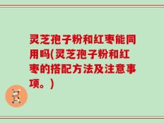 灵芝孢子粉和红枣能同用吗(灵芝孢子粉和红枣的搭配方法及注意事项。)