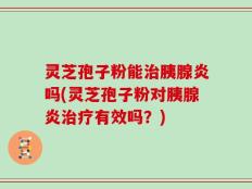 灵芝孢子粉能治胰腺炎吗(灵芝孢子粉对胰腺炎治疗有效吗？)