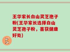 王华家长白山灵芝孢子粉(王华家长选择白山灵芝孢子粉，喜获健康好处)