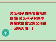 灵芝孢子粉新零售模式价格(灵芝孢子粉新零售模式价格实惠又便捷，促销火爆！)
