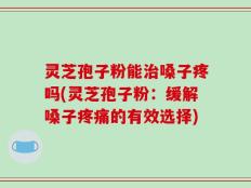 灵芝孢子粉能治嗓子疼吗(灵芝孢子粉：缓解嗓子疼痛的有效选择)