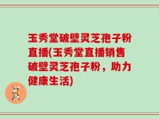 玉秀堂破壁灵芝孢子粉直播(玉秀堂直播销售破壁灵芝孢子粉，助力健康生活)