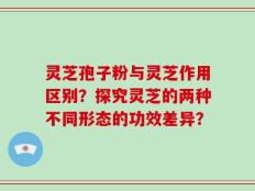 灵芝孢子粉与灵芝作用区别？探究灵芝的两种不同形态的功效差异？