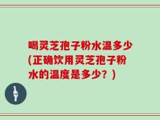 喝灵芝孢子粉水温多少(正确饮用灵芝孢子粉水的温度是多少？)