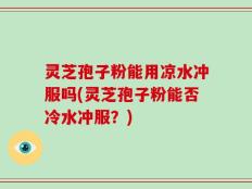 灵芝孢子粉能用凉水冲服吗(灵芝孢子粉能否冷水冲服？)