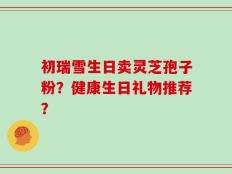 初瑞雪生日卖灵芝孢子粉？健康生日礼物推荐？