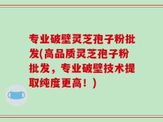 专业破壁灵芝孢子粉批发(高品质灵芝孢子粉批发，专业破壁技术提取纯度更高！)