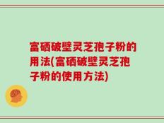 富硒破壁灵芝孢子粉的用法(富硒破壁灵芝孢子粉的使用方法)