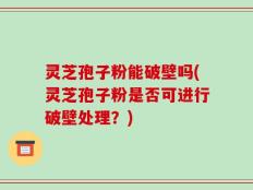 灵芝孢子粉能破壁吗(灵芝孢子粉是否可进行破壁处理？)