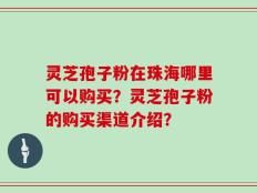 灵芝孢子粉在珠海哪里可以购买？灵芝孢子粉的购买渠道介绍？