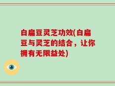 白扁豆灵芝功效(白扁豆与灵芝的结合，让你拥有无限益处)