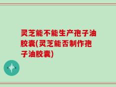 灵芝能不能生产孢子油胶囊(灵芝能否制作孢子油胶囊)