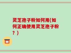灵芝孢子粉如何用(如何正确使用灵芝孢子粉？)