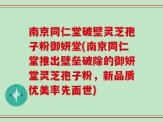 南京同仁堂破壁灵芝孢子粉御妍堂(南京同仁堂推出壁垒破除的御妍堂灵芝孢子粉，新品质优美率先面世)