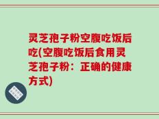 灵芝孢子粉空腹吃饭后吃(空腹吃饭后食用灵芝孢子粉：正确的健康方式)