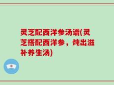 灵芝配西洋参汤谱(灵芝搭配西洋参，炖出滋补养生汤)