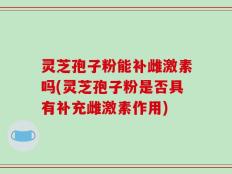 灵芝孢子粉能补雌激素吗(灵芝孢子粉是否具有补充雌激素作用)