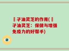 犳孑油灵芝的作用(犳孑油灵芝：保健与增强免疫力的好帮手)
