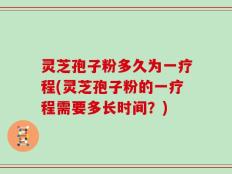 灵芝孢子粉多久为一疗程(灵芝孢子粉的一疗程需要多长时间？)