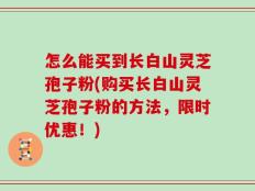 怎么能买到长白山灵芝孢子粉(购买长白山灵芝孢子粉的方法，限时优惠！)