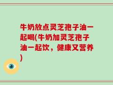 牛奶放点灵芝孢子油一起喝(牛奶加灵芝孢子油一起饮，健康又营养)