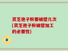 灵芝孢子粉要破壁几次(灵芝孢子粉破壁加工的必要性)
