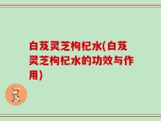 白芨灵芝枸杞水(白芨灵芝枸杞水的功效与作用)