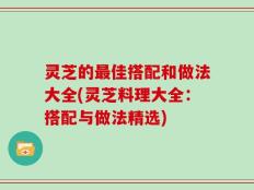 灵芝的最佳搭配和做法大全(灵芝料理大全：搭配与做法精选)