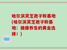 哈尔滨灵芝孢子粉基地(哈尔滨灵芝孢子粉基地：健康养生的黄金选择！)