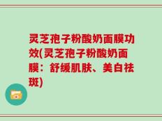 灵芝孢子粉酸奶面膜功效(灵芝孢子粉酸奶面膜：舒缓肌肤、美白祛斑)