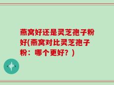 燕窝好还是灵芝孢子粉好(燕窝对比灵芝孢子粉：哪个更好？)