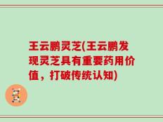 王云鹏灵芝(王云鹏发现灵芝具有重要药用价值，打破传统认知)