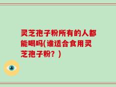 灵芝孢子粉所有的人都能喝吗(谁适合食用灵芝孢子粉？)