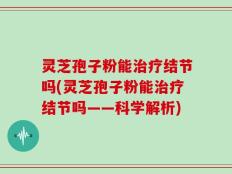 灵芝孢子粉能治疗结节吗(灵芝孢子粉能治疗结节吗——科学解析)