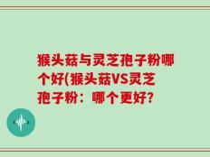 猴头菇与灵芝孢子粉哪个好(猴头菇VS灵芝孢子粉：哪个更好？