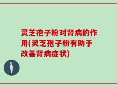 灵芝孢子粉对肾病的作用(灵芝孢子粉有助于改善肾病症状)