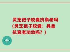灵芝孢子胶囊抗衰老吗(灵芝孢子胶囊：具备抗衰老功效吗？)