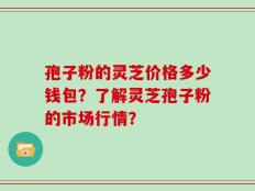 孢子粉的灵芝价格多少钱包？了解灵芝孢子粉的市场行情？