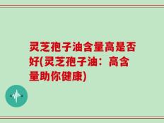 灵芝孢子油含量高是否好(灵芝孢子油：高含量助你健康)
