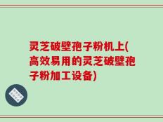 灵芝破壁孢子粉机上(高效易用的灵芝破壁孢子粉加工设备)