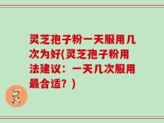 灵芝孢子粉一天服用几次为好(灵芝孢子粉用法建议：一天几次服用最合适？)