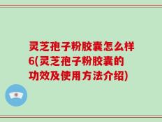 灵芝孢子粉胶囊怎么样6(灵芝孢子粉胶囊的功效及使用方法介绍)