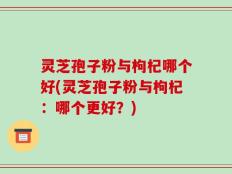 灵芝孢子粉与枸杞哪个好(灵芝孢子粉与枸杞：哪个更好？)