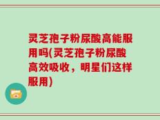 灵芝孢子粉尿酸高能服用吗(灵芝孢子粉尿酸高效吸收，明星们这样服用)