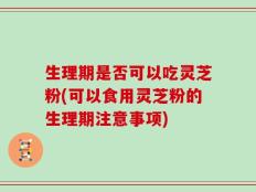 生理期是否可以吃灵芝粉(可以食用灵芝粉的生理期注意事项)