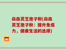 焱森灵芝孢子粉(焱森灵芝孢子粉：提升免疫力，健康生活的选择)